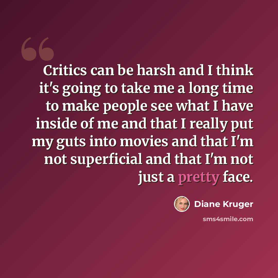 “Critics can be harsh and I think it's going to take me a long time to make people see what I have inside of me and that I really put my guts into movies and that I'm not superficial and that I'm not just a pretty face.” quote by Diane Kruger