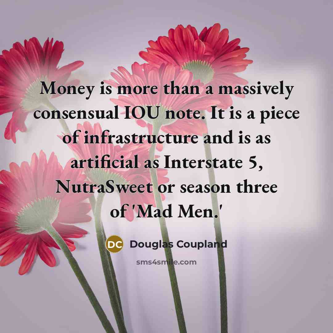 “Money is more than a massively consensual IOU note. It is a piece of infrastructure and is as artificial as Interstate 5, NutraSweet or season three of 'Mad Men.'” quote by Douglas Coupland