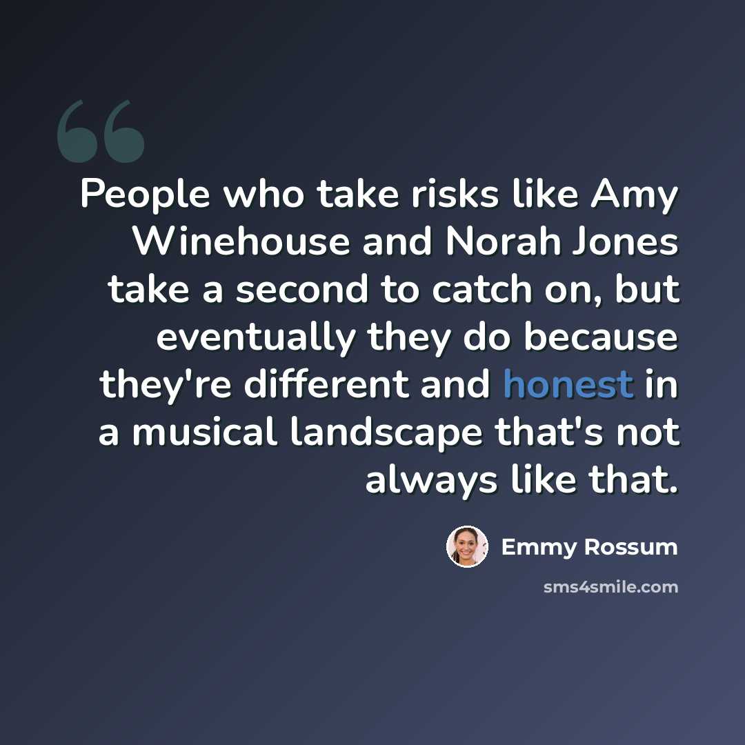 “People who take risks like Amy Winehouse and Norah Jones take a second to catch on, but eventually they do because they're different and honest in a musical landscape that's not always like that.” quote by Emmy Rossum