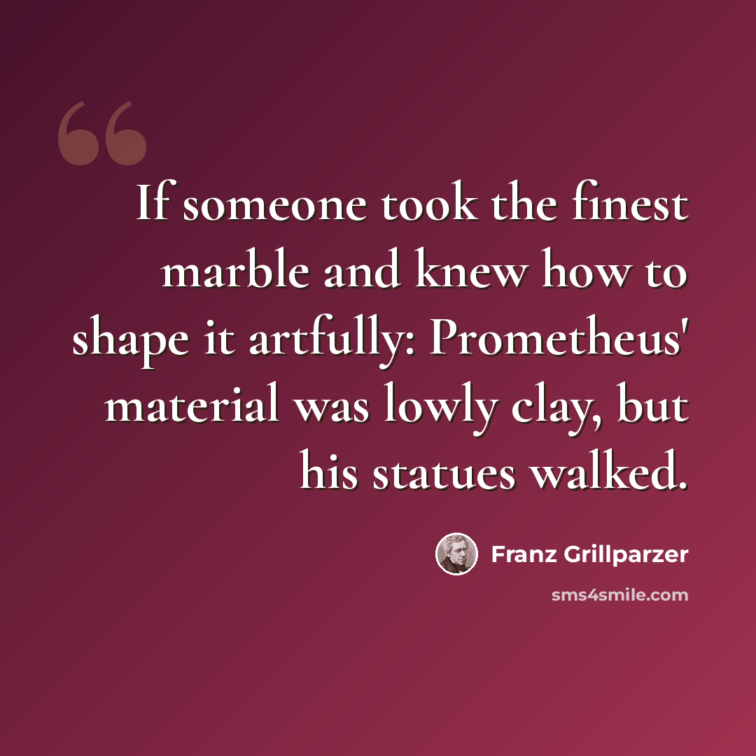 “If someone took the finest marble and knew how to shape it artfully: Prometheus' material was lowly clay, but his statues walked.” quote by Franz Grillparzer