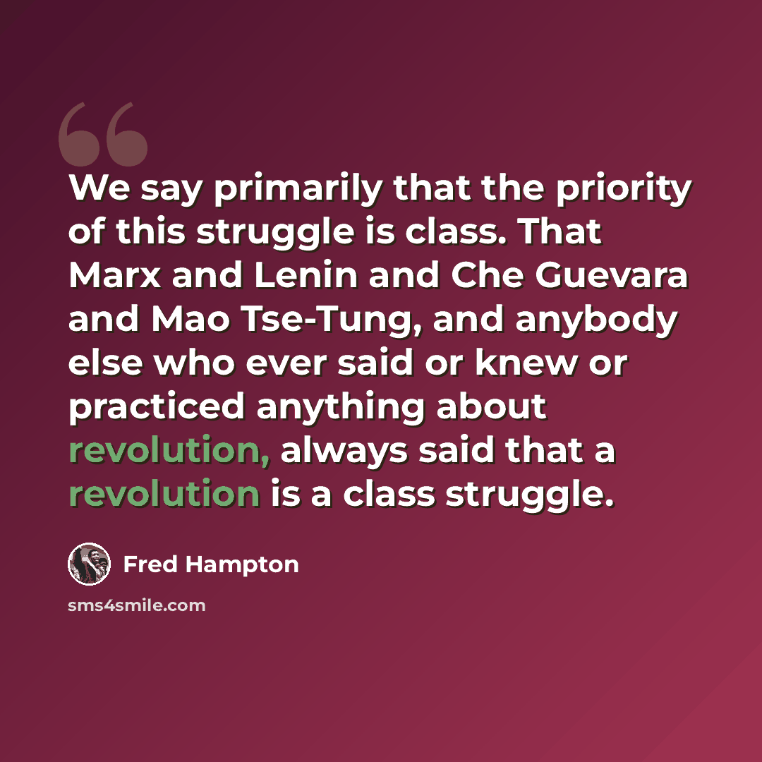 “We say primarily that the priority of this struggle is class. That Marx and Lenin and Che Guevara and Mao Tse-Tung, and anybody else who ever said or knew or practiced anything about revolution, always said that a revolution is a class struggle.” quote by Fred Hampton