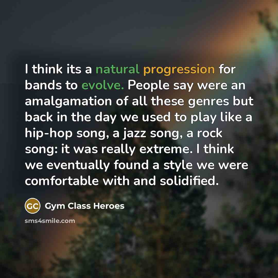 “I think its a natural progression for bands to evolve. People say were an amalgamation of all these genres but back in the day we used to play like a hip-hop song, a jazz song, a rock song: it was really extreme. I think we eventually found a style we were comfortable with and solidified.” quote by Gym Class Heroes