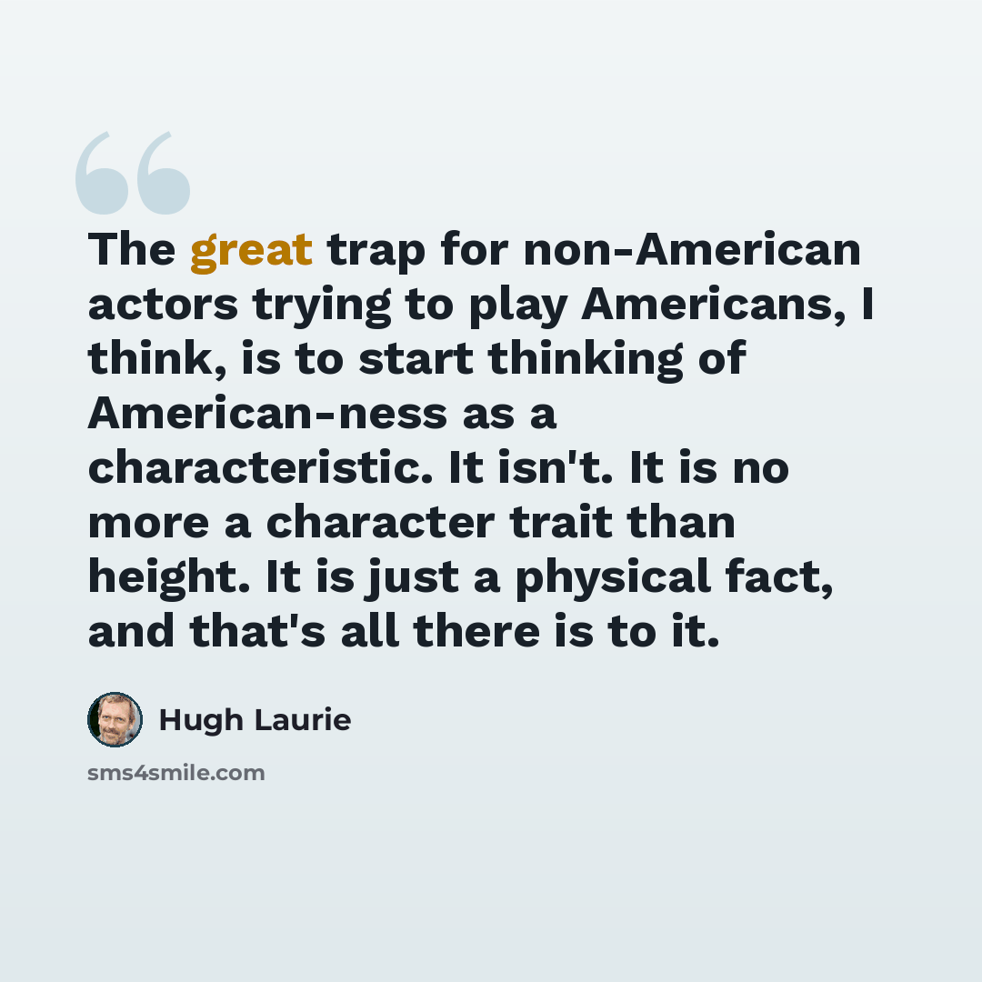 “The great trap for non-American actors trying to play Americans, I think, is to start thinking of American-ness as a characteristic. It isn't. It is no more a character trait than height. It is just a physical fact, and that's all there is to it.” quote by Hugh Laurie