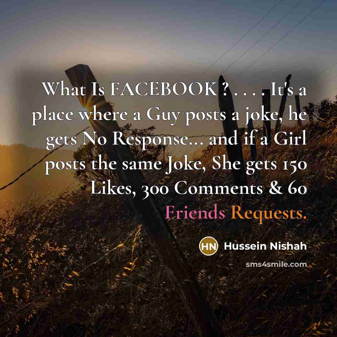“What Is FACEBOOK ? . . . . It's a place where a Guy posts a joke, he gets No Response... and if a Girl posts the same Joke, She gets 150 Likes, 300 Comments & 60 Friends Requests.” quote by Hussein Nishah