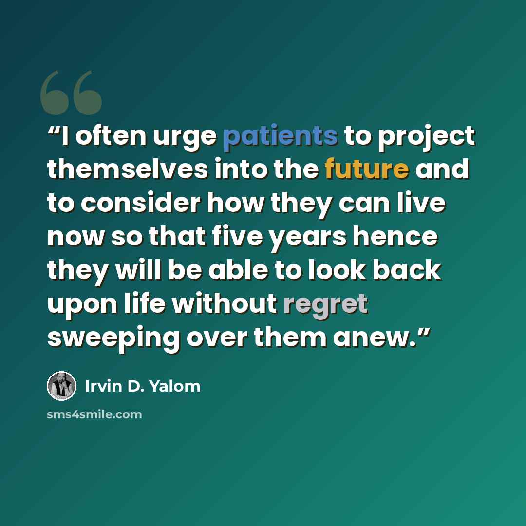 “I often urge patients to project themselves into the future and to consider how they can live now so that five years hence they will be able to look back upon life without regret sweeping over them anew.” quote by Irvin D. Yalom