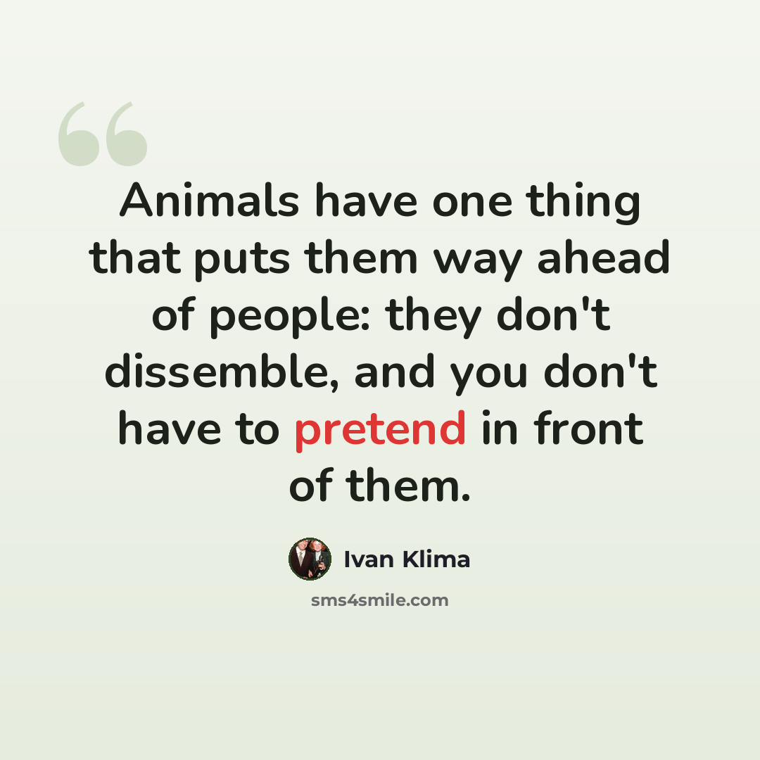 “Animals have one thing that puts them way ahead of people: they don't dissemble, and you don't have to pretend in front of them.” quote by Ivan Klíma
