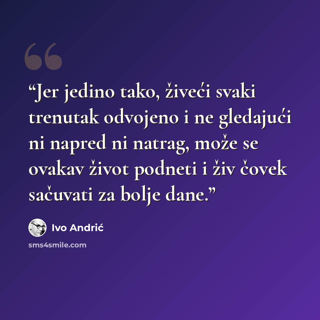 “Jer jedino tako, živeći svaki trenutak odvojeno i ne gledajući ni napred ni natrag, može se ovakav život podneti i živ čovek sačuvati za bolje dane.” quote by Ivo Andrić