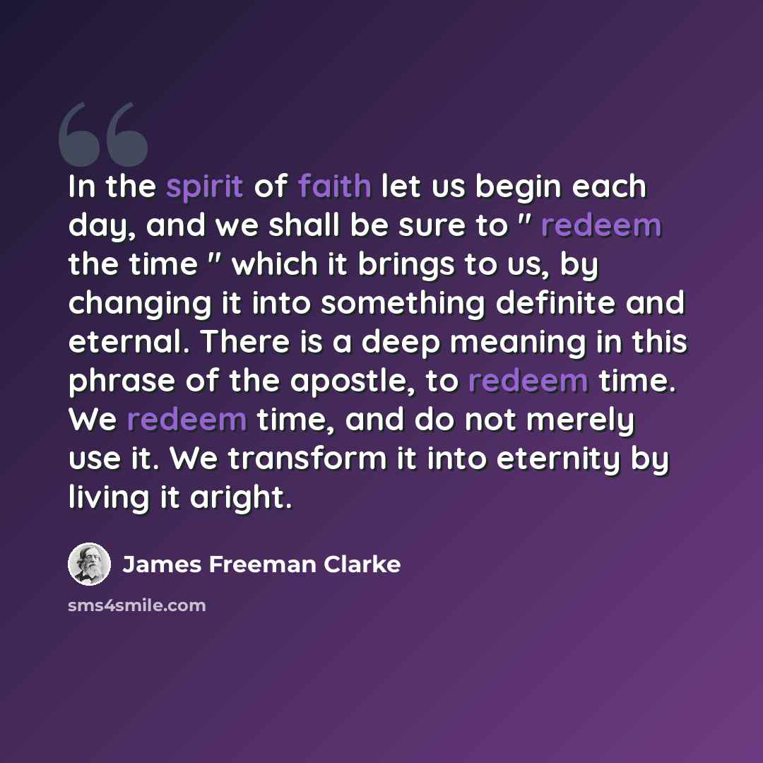 “In the spirit of faith let us begin each day, and we shall be sure to " redeem the time " which it brings to us, by changing it into something definite and eternal. There is a deep meaning in this phrase of the apostle, to redeem time. We redeem time, and do not merely use it. We transform it into…” quote by James Freeman Clarke