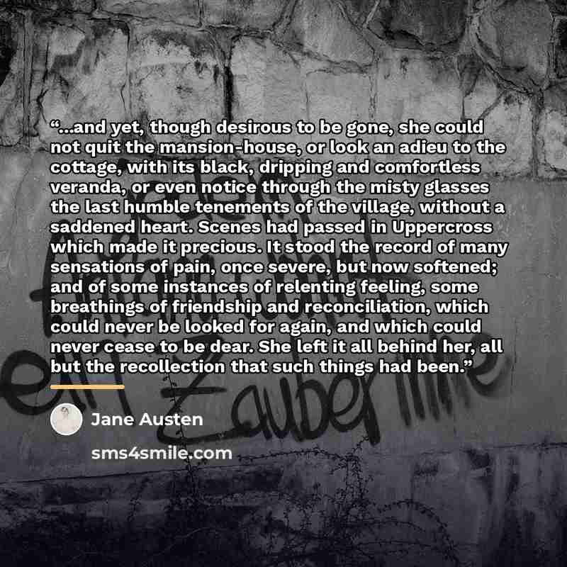 “...and yet, though desirous to be gone, she could not quit the mansion-house, or look an adieu to the cottage, with its black, dripping and comfortless veranda, or even notice through the misty glasses the last humble tenements of the village, without a saddened heart. Scenes had passed in…” quote by Jane Austen