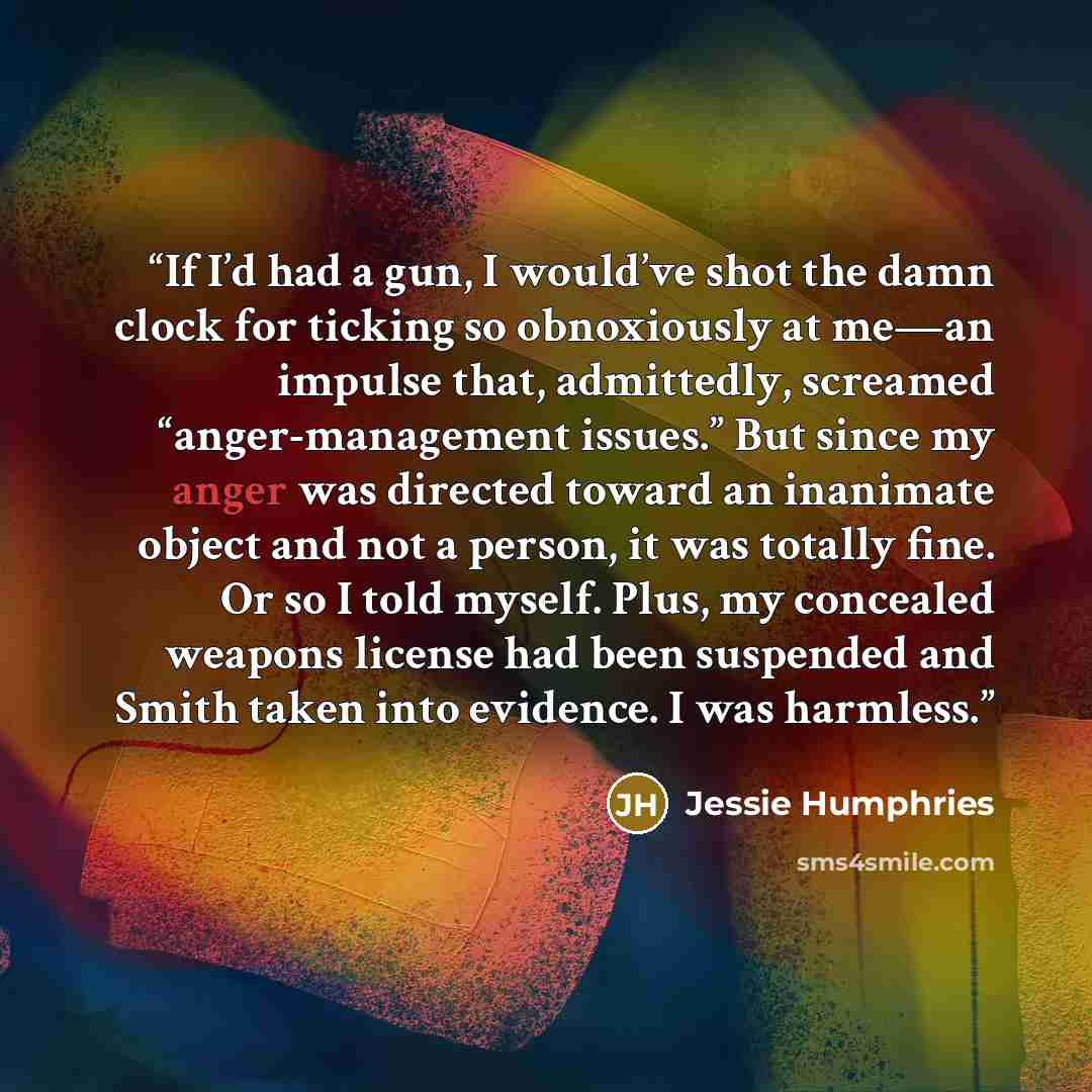“If I’d had a gun, I would’ve shot the damn clock for ticking so obnoxiously at me—an impulse that, admittedly, screamed “anger-management issues.” But since my anger was directed toward an inanimate object and not a person, it was totally fine. Or so I told myself. Plus, my concealed weapons…” quote by Jessie Humphries