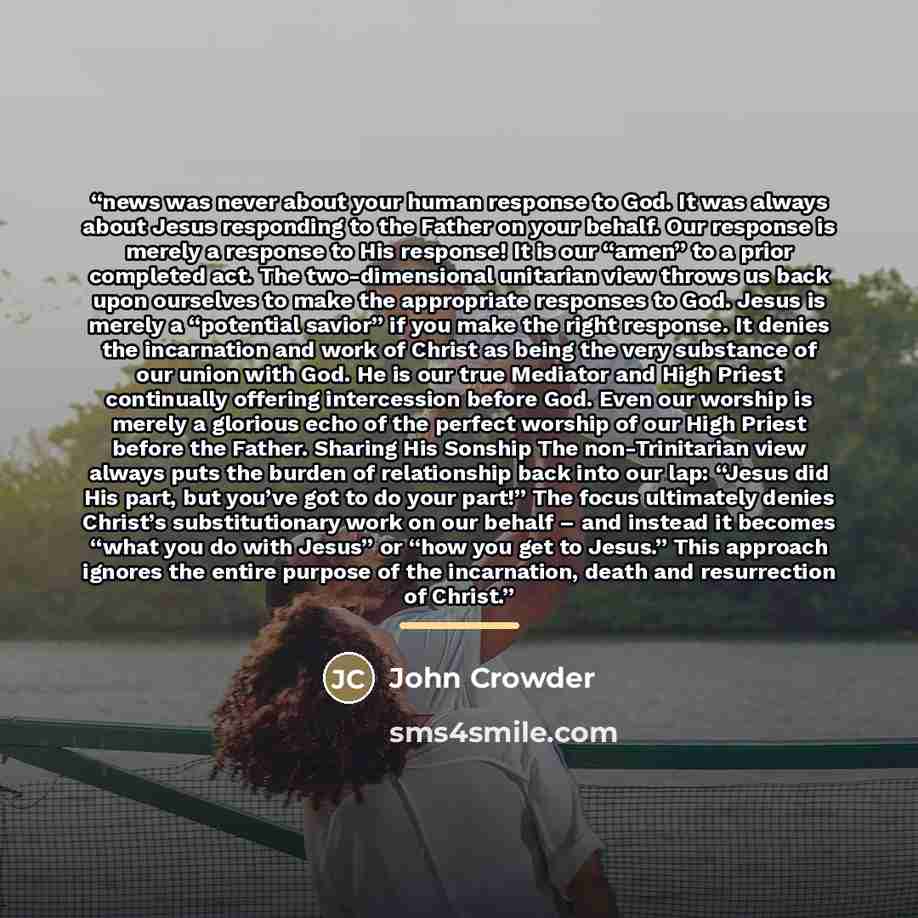“news was never about your human response to God. It was always about Jesus responding to the Father on your behalf. Our response is merely a response to His response! It is our “amen” to a prior completed act. The two-dimensional unitarian view throws us back upon ourselves to make the appropriate…” quote by John Crowder