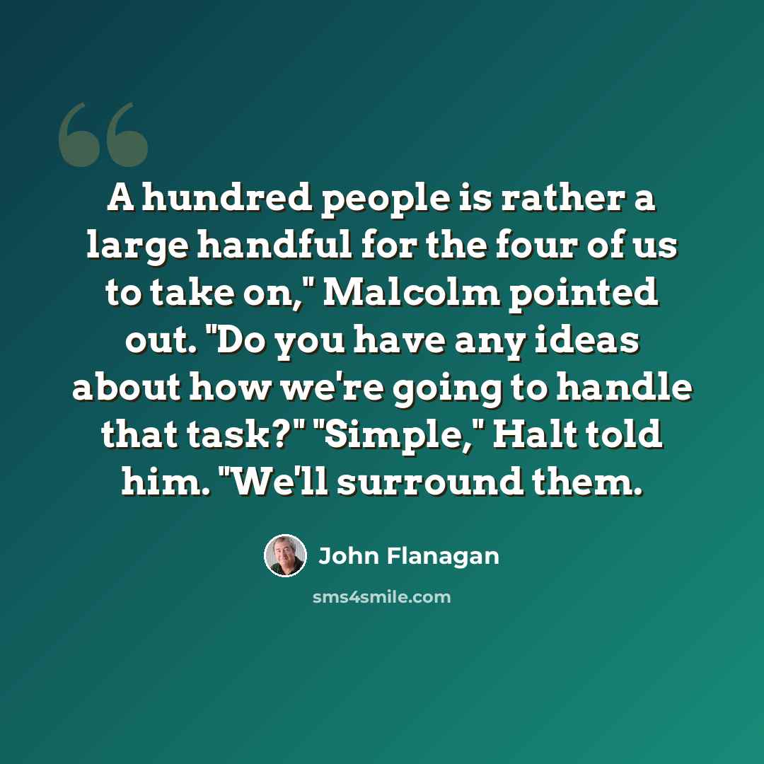 “A hundred people is rather a large handful for the four of us to take on," Malcolm pointed out. "Do you have any ideas about how we're going to handle that task?" "Simple," Halt told him. "We'll surround them.” quote by John Flanagan