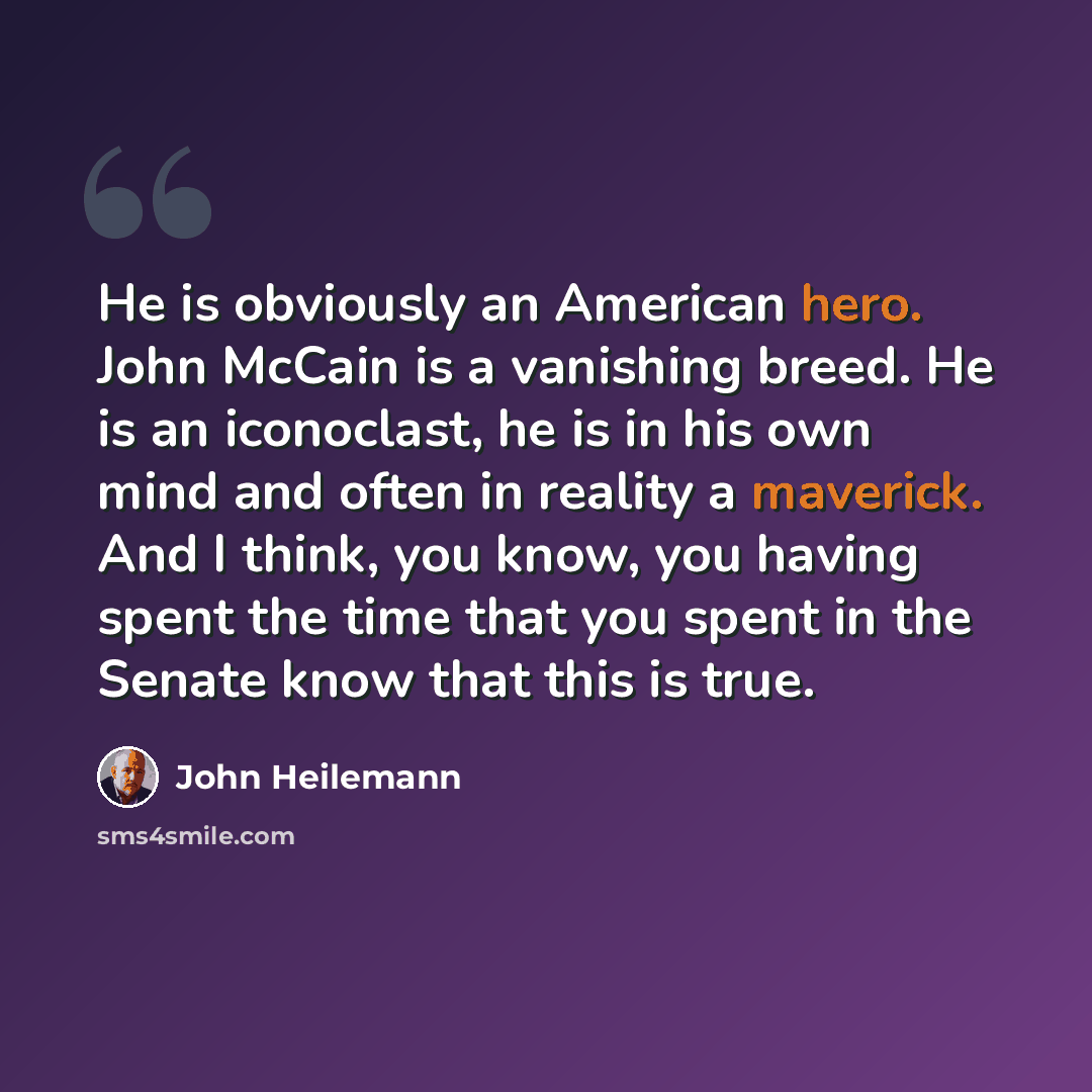 “He is obviously an American hero. John McCain is a vanishing breed. He is an iconoclast, he is in his own mind and often in reality a maverick. And I think, you know, you having spent the time that you spent in the Senate know that this is true.” quote by John Heilemann