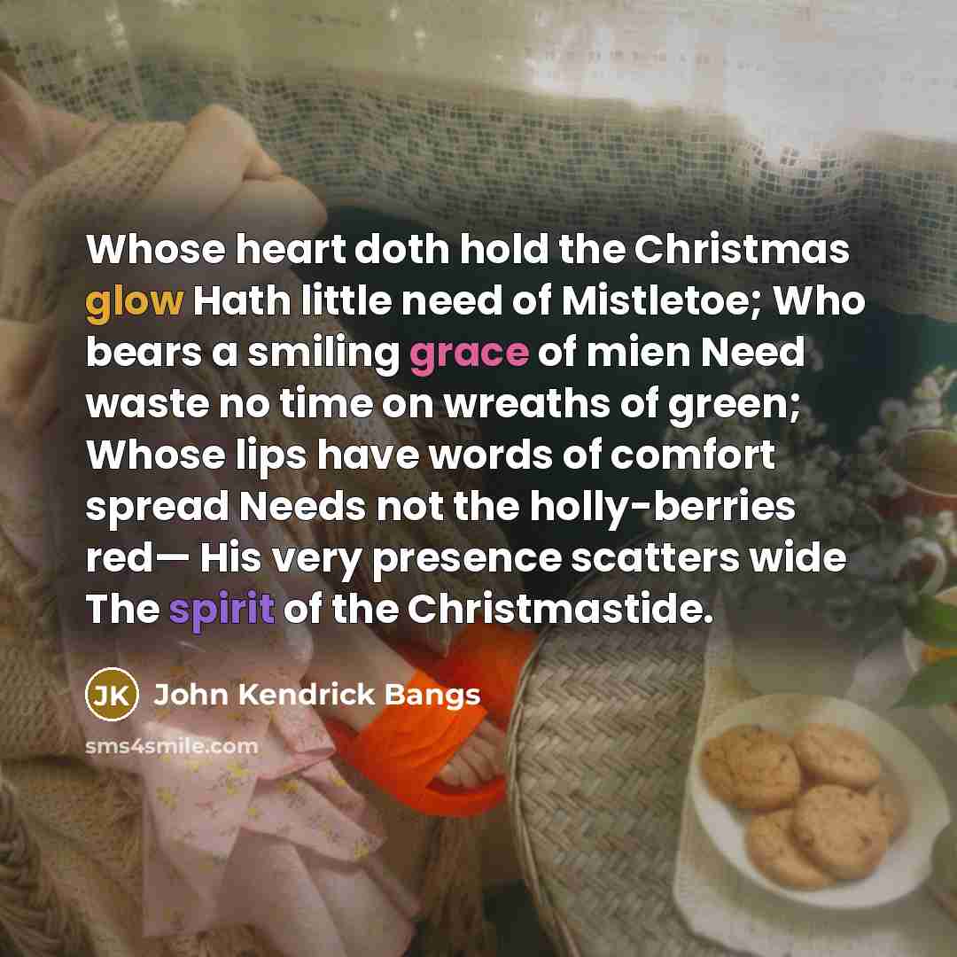 “Whose heart doth hold the Christmas glow Hath little need of Mistletoe; Who bears a smiling grace of mien Need waste no time on wreaths of green; Whose lips have words of comfort spread Needs not the holly-berries red— His very presence scatters wide The spirit of the Christmastide.” quote by John Kendrick Bangs