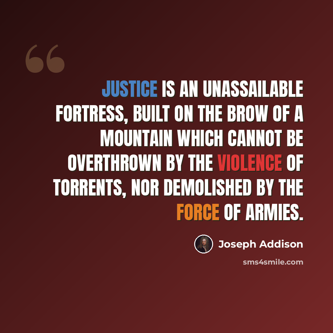 “Justice is an unassailable fortress, built on the brow of a mountain which cannot be overthrown by the violence of torrents, nor demolished by the force of armies.” quote by Joseph Addison