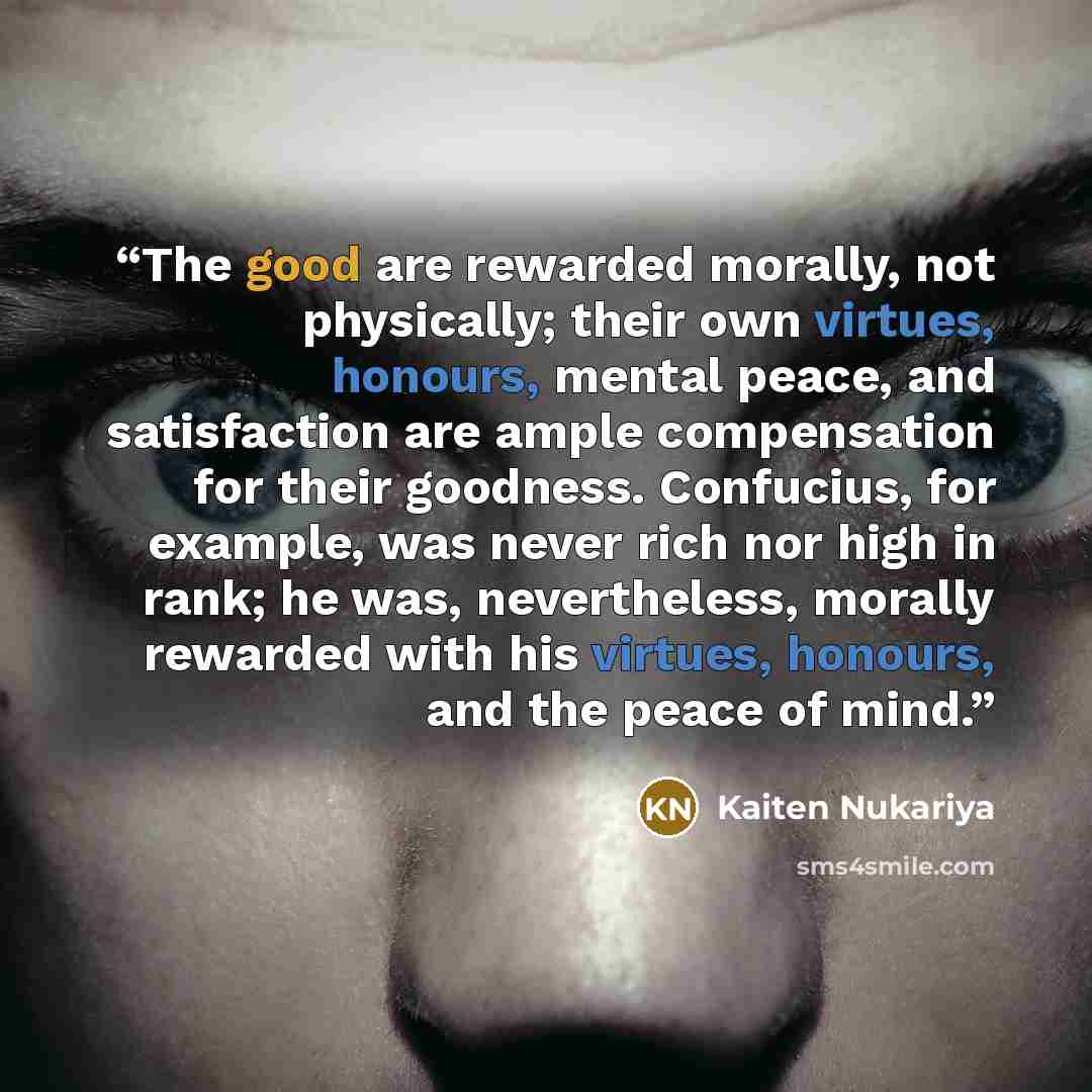 “The good are rewarded morally, not physically; their own virtues, honours, mental peace, and satisfaction are ample compensation for their goodness. Confucius, for example, was never rich nor high in rank; he was, nevertheless, morally rewarded with his virtues, honours, and the peace of mind.” quote by Kaiten Nukariya