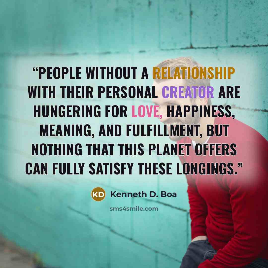 “People without a relationship with their personal Creator are hungering for love, happiness, meaning, and fulfillment, but nothing that this planet offers can fully satisfy these longings.” quote by Kenneth D. Boa