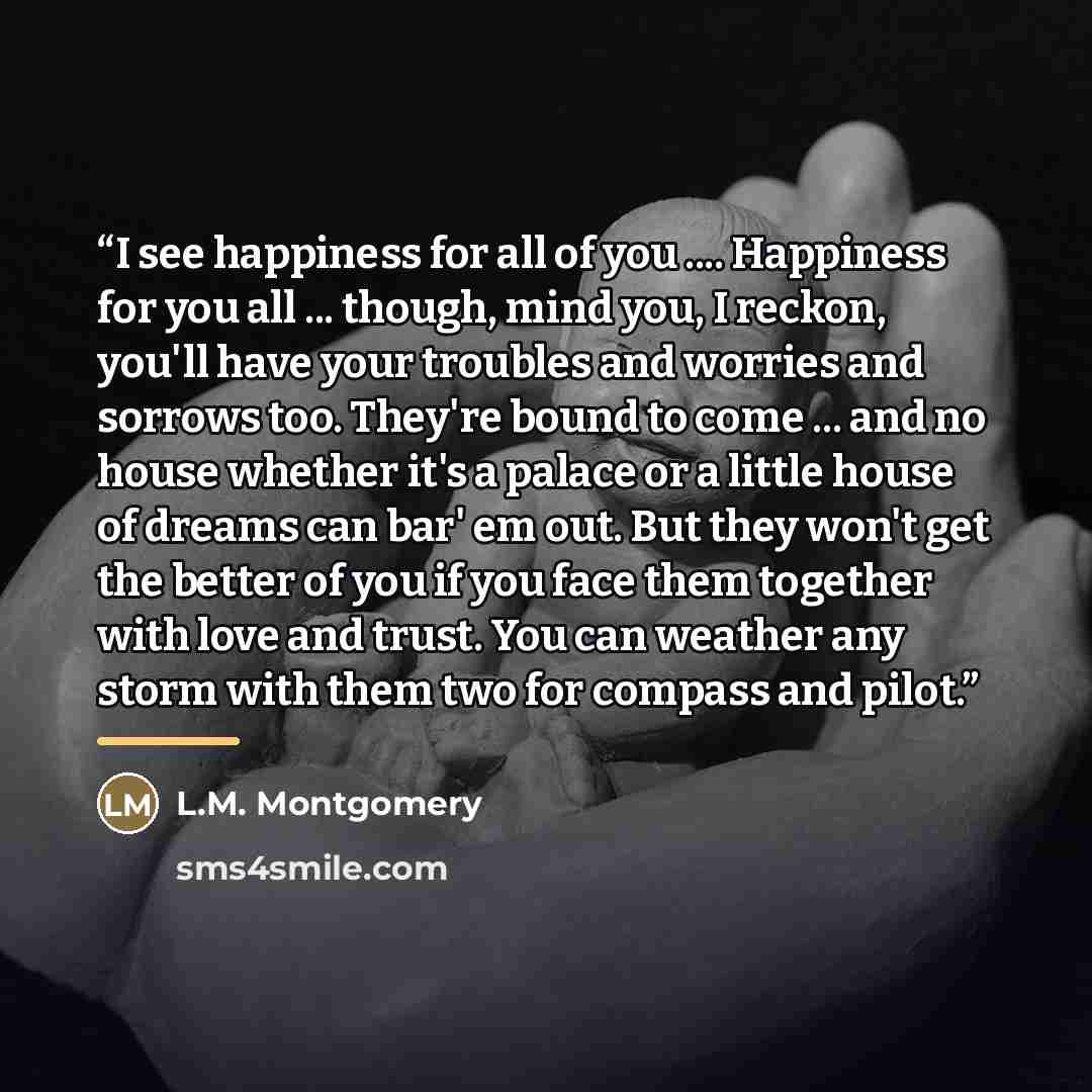“I see happiness for all of you … Happiness for you all ... though, mind you, I reckon, you'll have your troubles and worries and sorrows too. They're bound to come ... and no house whether it's a palace or a little house of dreams can bar' em out. But they won't get the better of you if you face…” quote by L.M. Montgomery