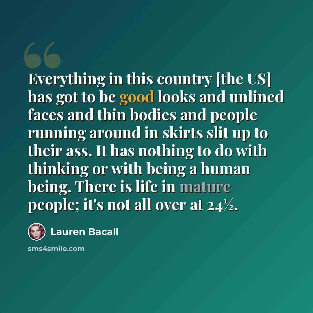 “Everything in this country [the US] has got to be good looks and unlined faces and thin bodies and people running around in skirts slit up to their ass. It has nothing to do with thinking or with being a human being. There is life in mature people; it's not all over at 24½.” quote by Lauren Bacall