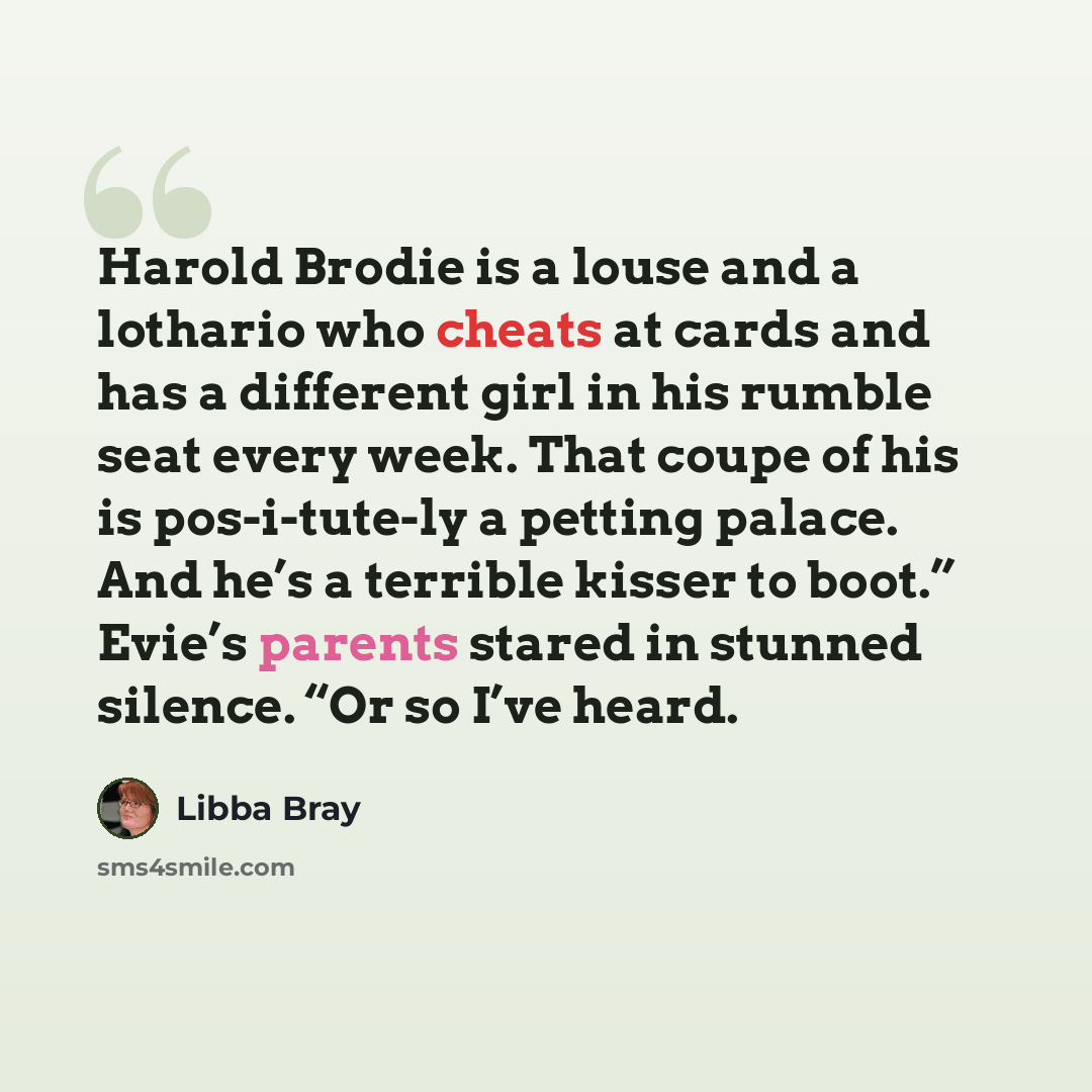 “Harold Brodie is a louse and a lothario who cheats at cards and has a different girl in his rumble seat every week. That coupe of his is pos-i-tute-ly a petting palace. And he’s a terrible kisser to boot.” Evie’s parents stared in stunned silence. “Or so I’ve heard.” quote by Libba Bray