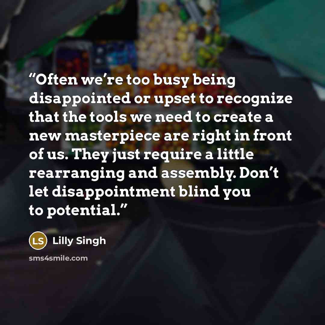 “Often we’re too busy being disappointed or upset to recognize that the tools we need to create a new masterpiece are right in front of us. They just require a little rearranging and assembly. Don’t let disappointment blind you to potential.” quote by Lilly Singh
