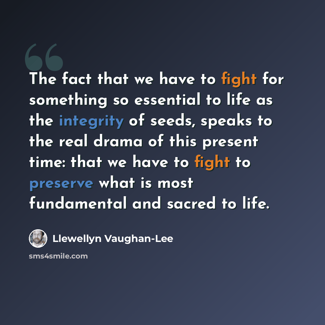 “The fact that we have to fight for something so essential to life as the integrity of seeds, speaks to the real drama of this present time: that we have to fight to preserve what is most fundamental and sacred to life.” quote by Llewellyn Vaughan-Lee