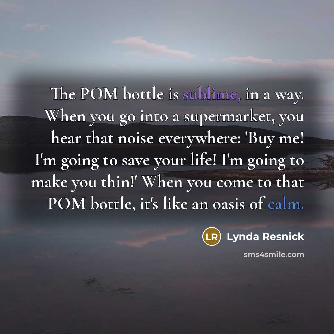 “The POM bottle is sublime, in a way. When you go into a supermarket, you hear that noise everywhere: 'Buy me! I'm going to save your life! I'm going to make you thin!' When you come to that POM bottle, it's like an oasis of calm.” quote by Lynda Resnick