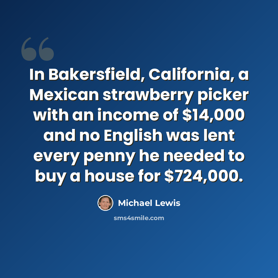 “In Bakersfield, California, a Mexican strawberry picker with an income of $14,000 and no English was lent every penny he needed to buy a house for $724,000.” quote by Michael Lewis