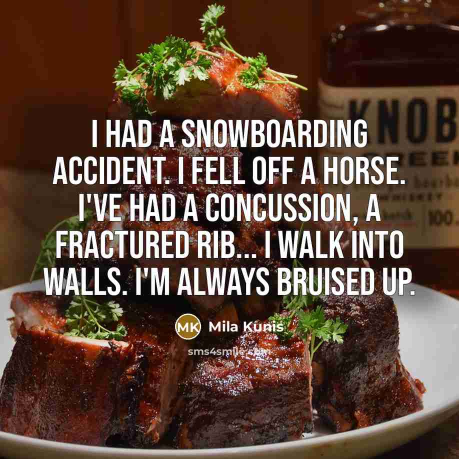 “I had a snowboarding accident. I fell off a horse. I've had a concussion, a fractured rib... I walk into walls. I'm always bruised up.” quote by Mila Kunis