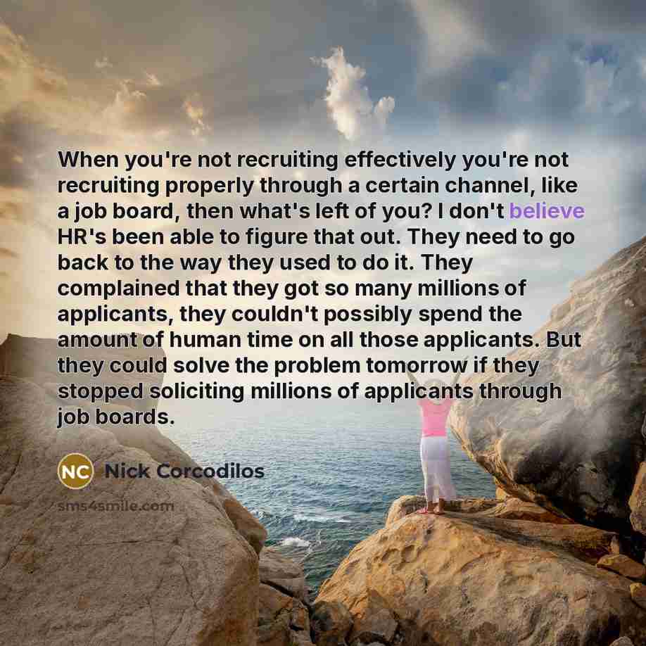 “When you're not recruiting effectively you're not recruiting properly through a certain channel, like a job board, then what's left of you? I don't believe HR's been able to figure that out. They need to go back to the way they used to do it. They complained that they got so many millions of…” quote by Nick Corcodilos