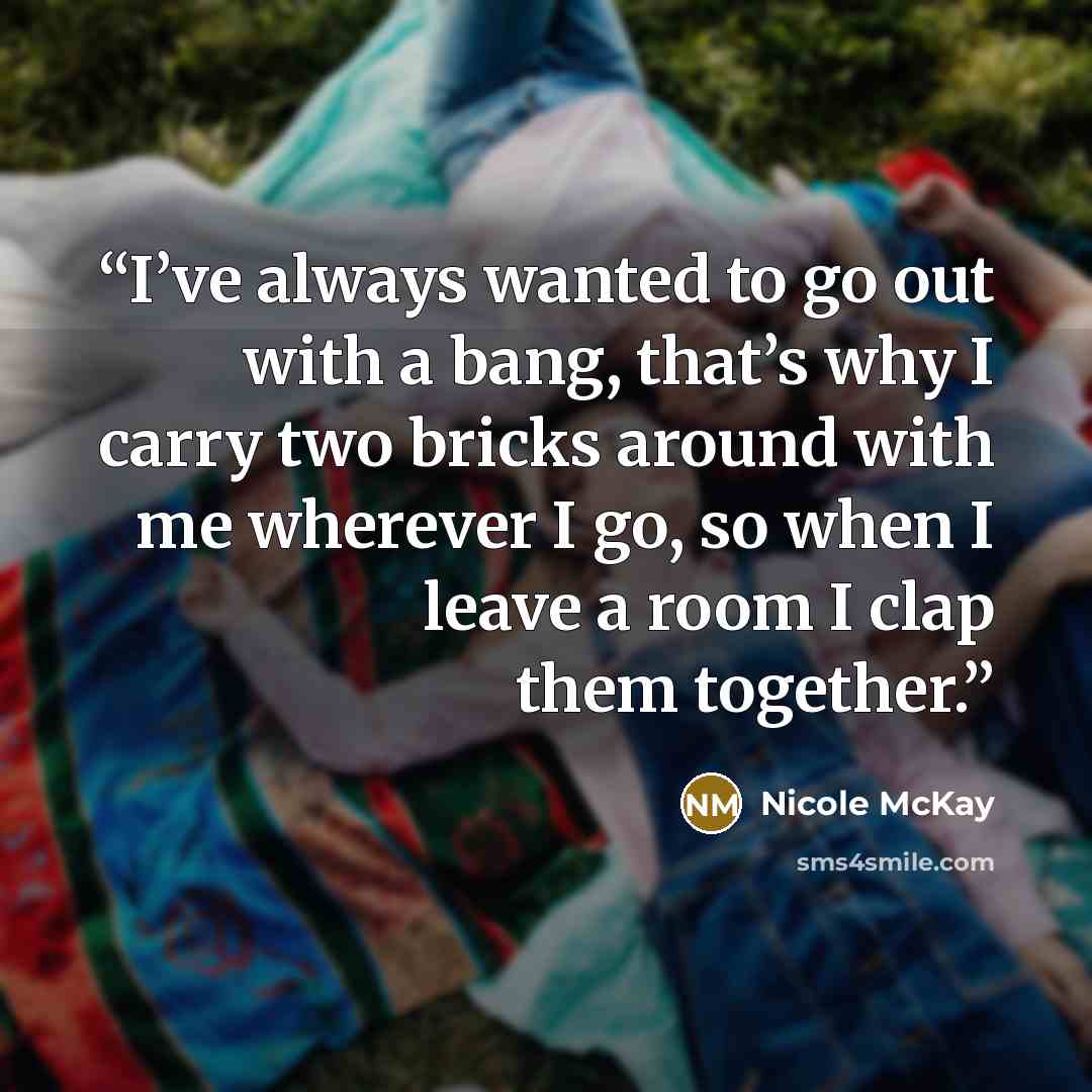 “I’ve always wanted to go out with a bang, that’s why I carry two bricks around with me wherever I go, so when I leave a room I clap them together.” quote by Nicole McKay