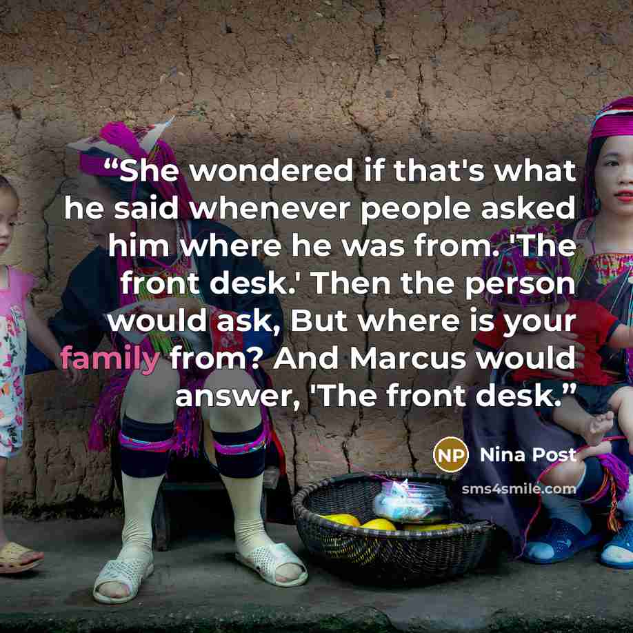 “She wondered if that's what he said whenever people asked him where he was from. 'The front desk.' Then the person would ask, But where is your family from? And Marcus would answer, 'The front desk.” quote by Nina Post