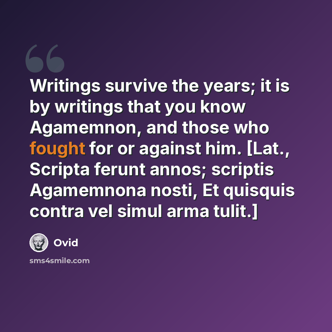 “Writings survive the years; it is by writings that you know Agamemnon, and those who fought for or against him. [Lat., Scripta ferunt annos; scriptis Agamemnona nosti, Et quisquis contra vel simul arma tulit.]” quote by Ovid