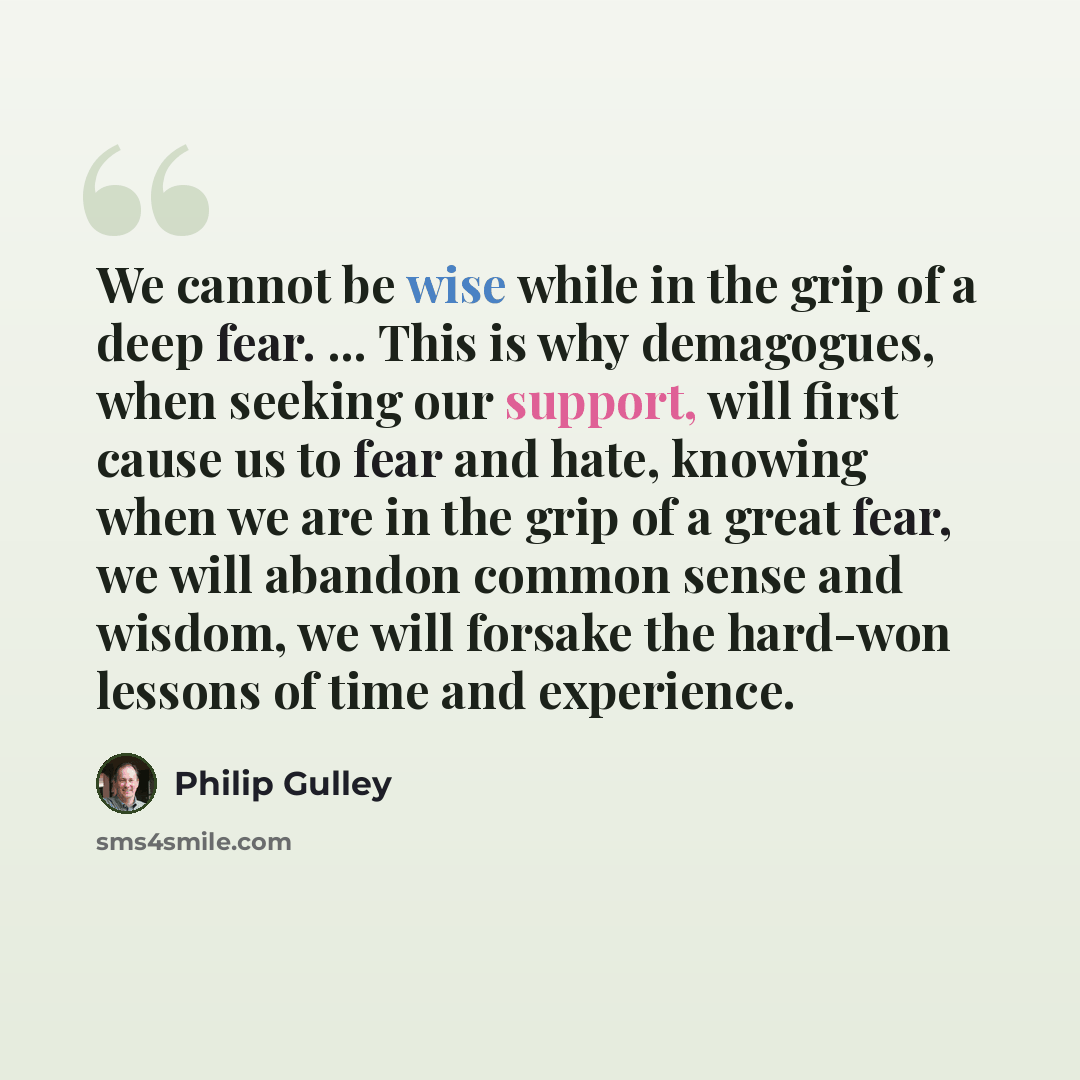 “We cannot be wise while in the grip of a deep fear. ... This is why demagogues, when seeking our support, will first cause us to fear and hate, knowing when we are in the grip of a great fear, we will abandon common sense and wisdom, we will forsake the hard-won lessons of time and experience.” quote by Philip Gulley