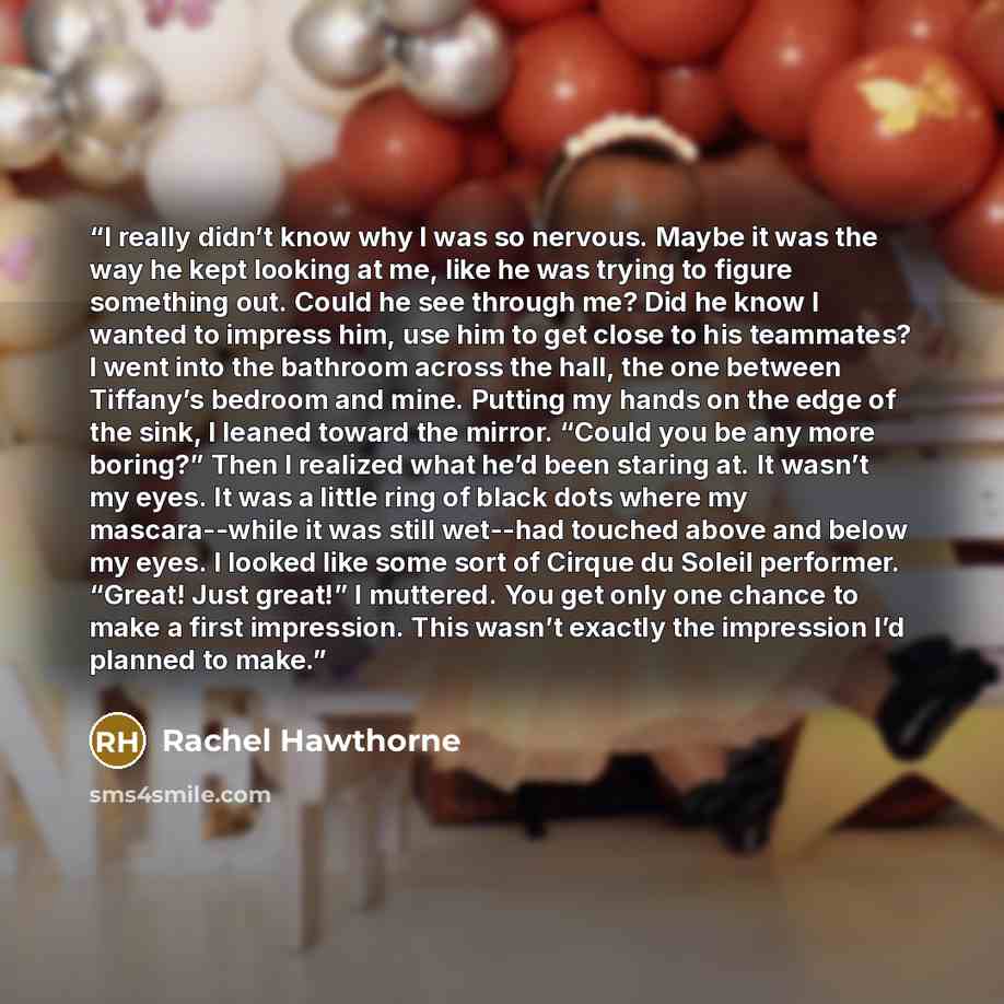 “I really didn’t know why I was so nervous. Maybe it was the way he kept looking at me, like he was trying to figure something out. Could he see through me? Did he know I wanted to impress him, use him to get close to his teammates? I went into the bathroom across the hall, the one between…” quote by Rachel Hawthorne