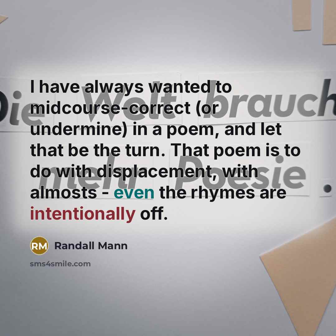 “I have always wanted to midcourse-correct (or undermine) in a poem, and let that be the turn. That poem is to do with displacement, with almosts - even the rhymes are intentionally off.” quote by Randall Mann