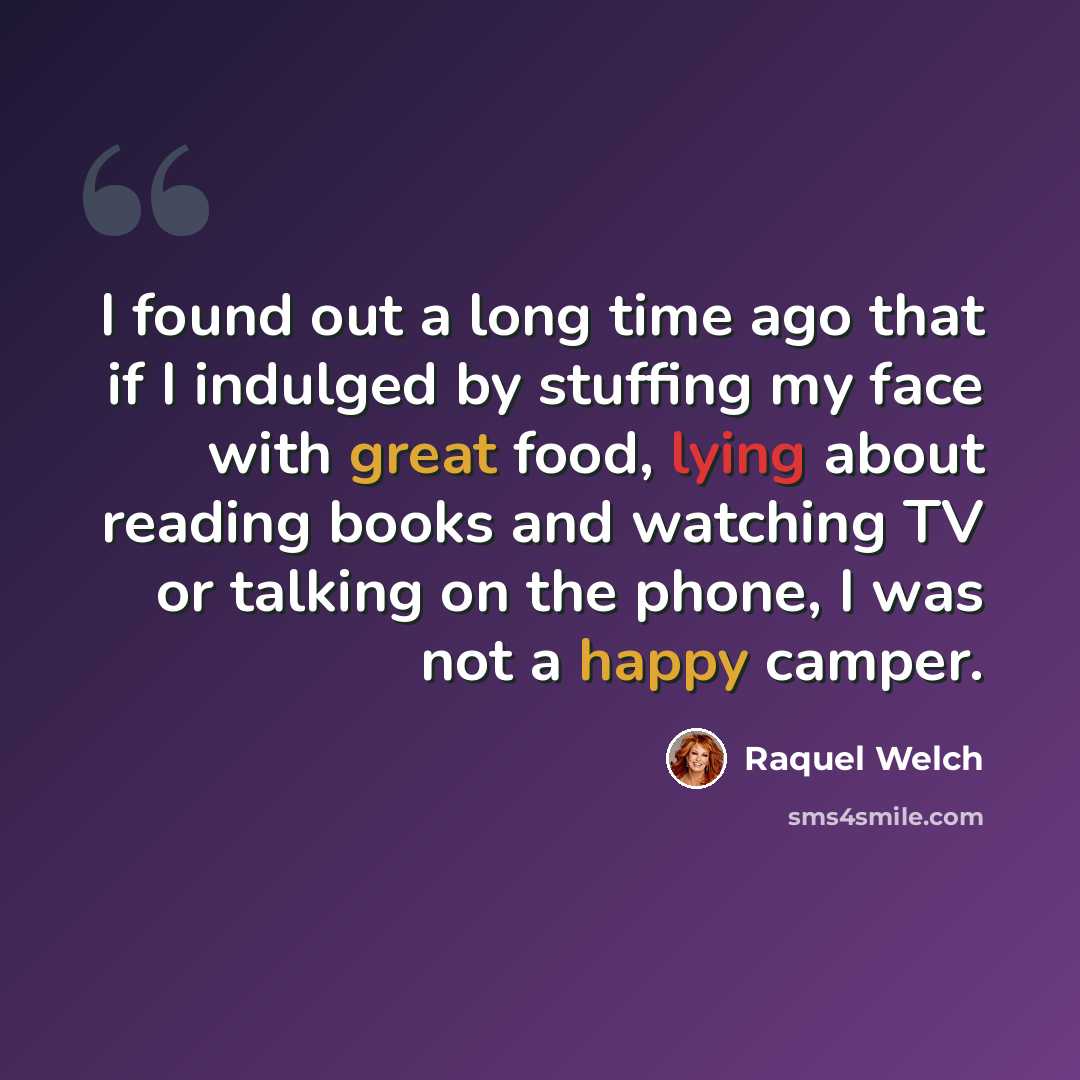 “I found out a long time ago that if I indulged by stuffing my face with great food, lying about reading books and watching TV or talking on the phone, I was not a happy camper.” quote by Raquel Welch