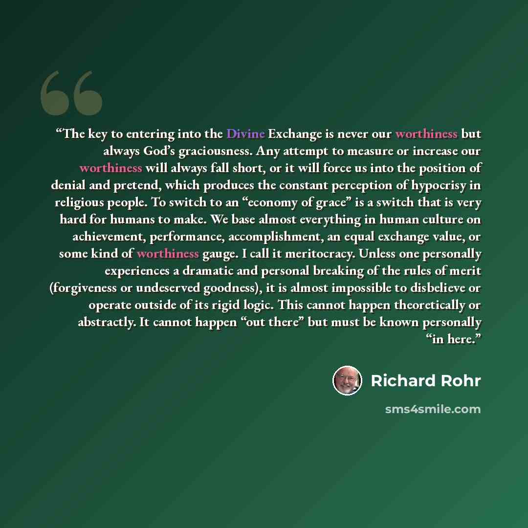 “The key to entering into the Divine Exchange is never our worthiness but always God’s graciousness. Any attempt to measure or increase our worthiness will always fall short, or it will force us into the position of denial and pretend, which produces the constant perception of hypocrisy in…” quote by Richard Rohr