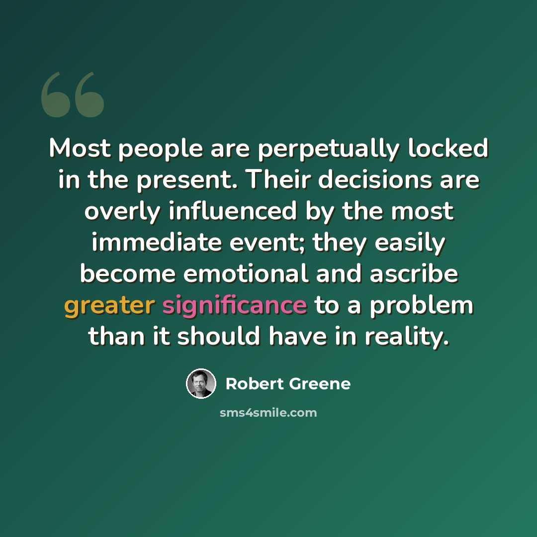 “Most people are perpetually locked in the present. Their decisions are overly influenced by the most immediate event; they easily become emotional and ascribe greater significance to a problem than it should have in reality.” quote by Robert Greene