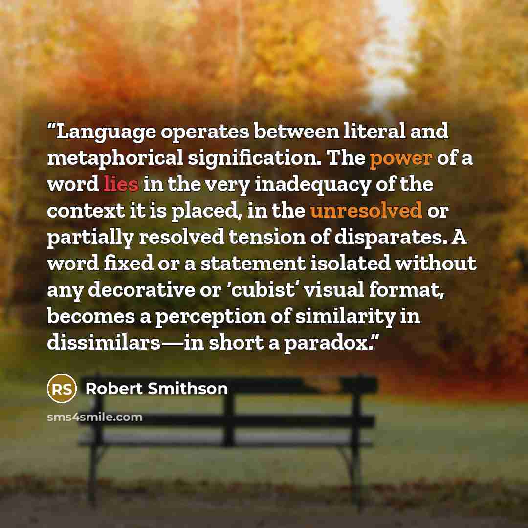 “Language operates between literal and metaphorical signification. The power of a word lies in the very inadequacy of the context it is placed, in the unresolved or partially resolved tension of disparates. A word fixed or a statement isolated without any decorative or ‘cubist’ visual format…” quote by Robert Smithson