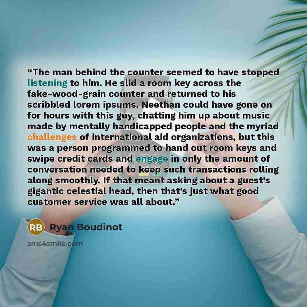 “The man behind the counter seemed to have stopped listening to him. He slid a room key across the fake-wood-grain counter and returned to his scribbled lorem ipsums. Neethan could have gone on for hours with this guy, chatting him up about music made by mentally handicapped people and the myriad…” quote by Ryan Boudinot
