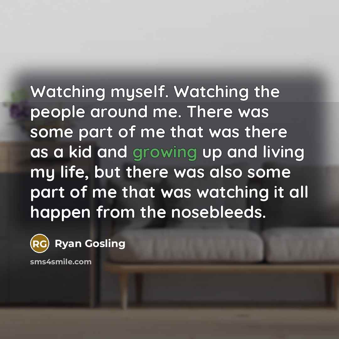 “Watching myself. Watching the people around me. There was some part of me that was there as a kid and growing up and living my life, but there was also some part of me that was watching it all happen from the nosebleeds.” quote by Ryan Gosling