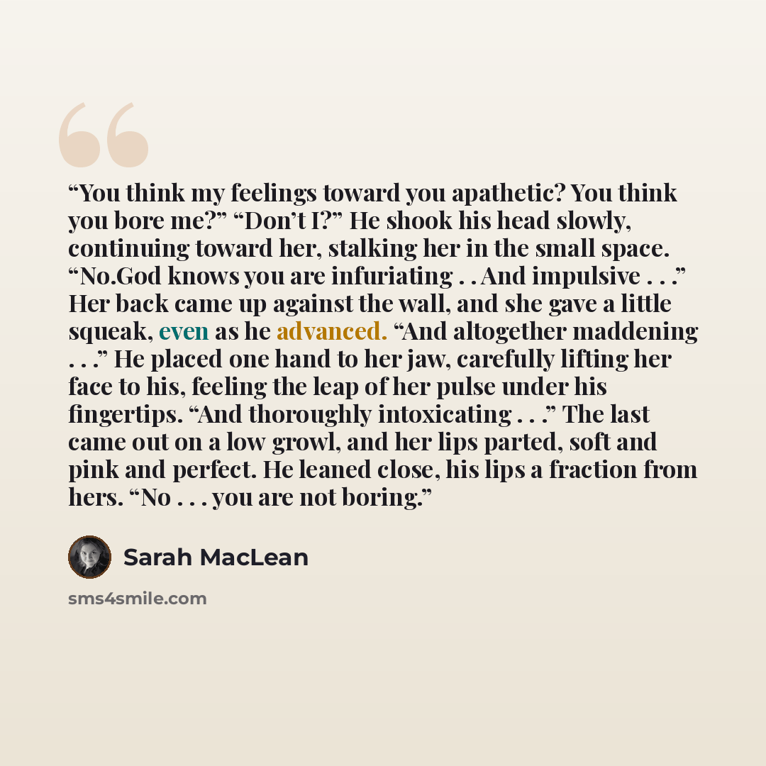 “You think my feelings toward you apathetic? You think you bore me?” “Don’t I?” He shook his head slowly, continuing toward her, stalking her in the small space. “No.God knows you are infuriating . . And impulsive . . .” Her back came up against the wall, and she gave a little squeak, even as he…” quote by Sarah MacLean