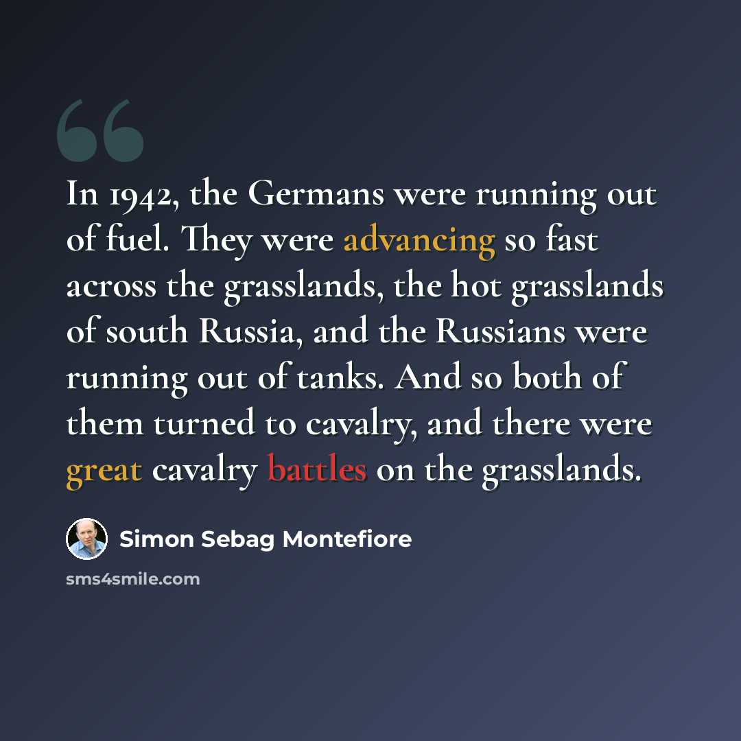 “In 1942, the Germans were running out of fuel. They were advancing so fast across the grasslands, the hot grasslands of south Russia, and the Russians were running out of tanks. And so both of them turned to cavalry, and there were great cavalry battles on the grasslands.” quote by Simon Sebag Montefiore