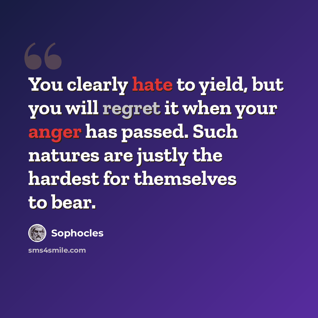 “You clearly hate to yield, but you will regret it when your anger has passed. Such natures are justly the hardest for themselves to bear.” quote by Sophocles