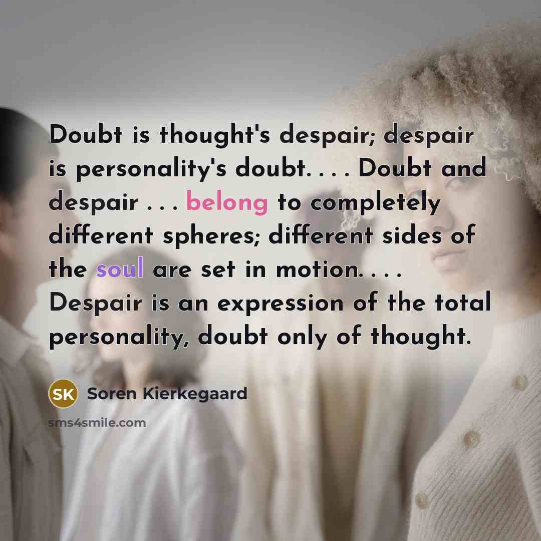 “Doubt is thought's despair; despair is personality's doubt. . . . Doubt and despair . . . belong to completely different spheres; different sides of the soul are set in motion. . . . Despair is an expression of the total personality, doubt only of thought.” quote by Soren Kierkegaard