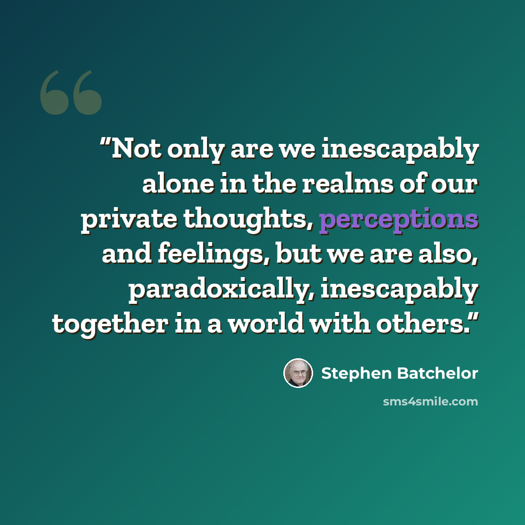 “Not only are we inescapably alone in the realms of our private thoughts, perceptions and feelings, but we are also, paradoxically, inescapably together in a world with others.” quote by Stephen Batchelor