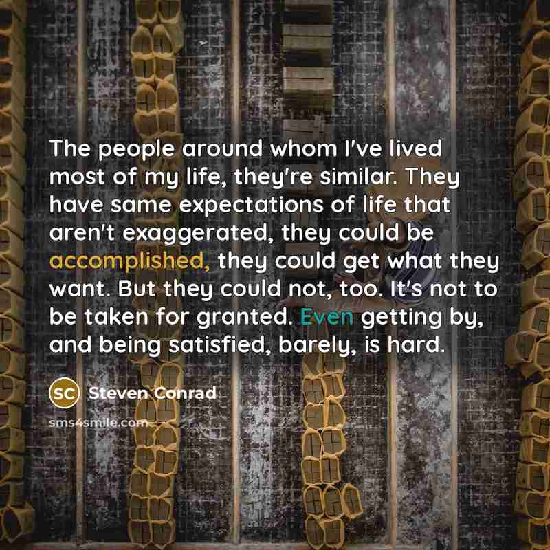 “The people around whom I've lived most of my life, they're similar. They have same expectations of life that aren't exaggerated, they could be accomplished, they could get what they want. But they could not, too. It's not to be taken for granted. Even getting by, and being satisfied, barely, is…” quote by Steven Conrad