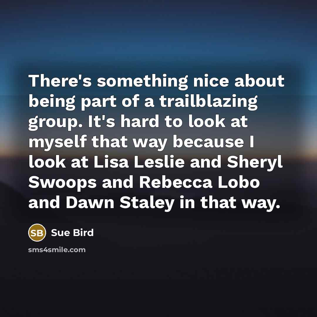 “There's something nice about being part of a trailblazing group. It's hard to look at myself that way because I look at Lisa Leslie and Sheryl Swoops and Rebecca Lobo and Dawn Staley in that way.” quote by Sue Bird