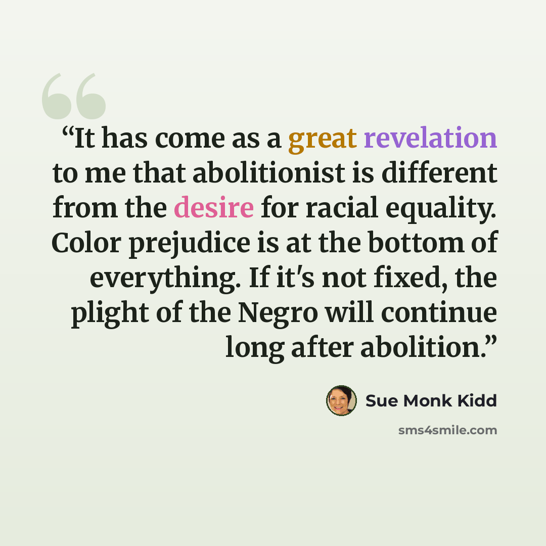 “It has come as a great revelation to me that abolitionist is different from the desire for racial equality. Color prejudice is at the bottom of everything. If it's not fixed, the plight of the Negro will continue long after abolition.” quote by Sue Monk Kidd